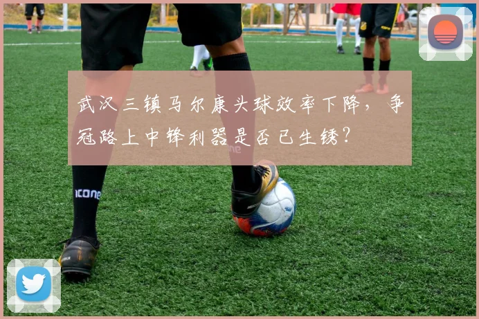 武汉三镇马尔康头球效率下降,争冠路上中锋利器是否已生锈?