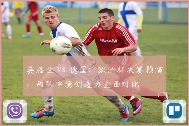 英格兰 vs 德国：欧洲杯决赛预演，两队中场创造力全面对比