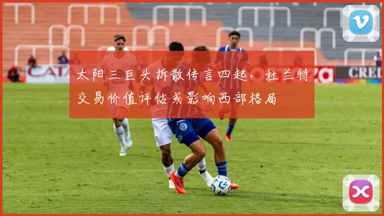 太阳三巨头拆散传言四起,杜兰特交易价值评估或影响西部格局