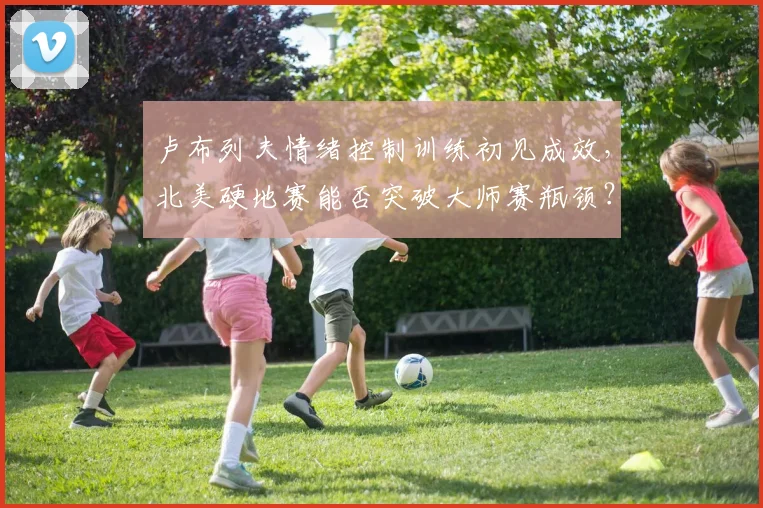 卢布列夫情绪控制训练初见成效,北美硬地赛能否突破大师赛瓶颈?