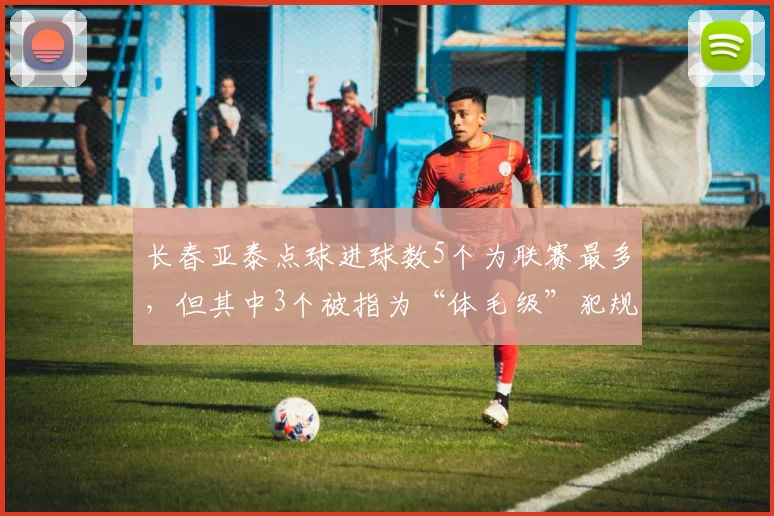 长春亚泰点球进球数5个为联赛最多,但其中3个被指为“体毛级”犯规引争议