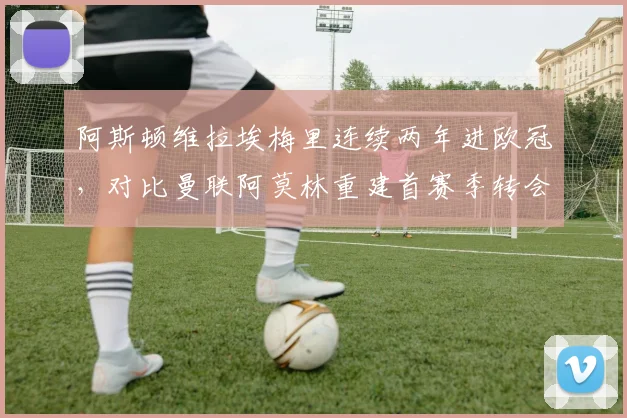 阿斯顿维拉埃梅里连续两年进欧冠,对比曼联阿莫林重建首赛季转会净投入相差1.2亿